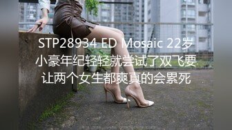 STP28934 ED Mosaic 22岁小豪年纪轻轻就尝试了双飞要让两个女生都爽真的会累死