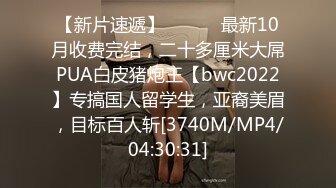 【新片速遞】 ⚫️⚫️最新10月收费完结，二十多厘米大屌PUA白皮猪炮王【bwc2022】专搞国人留学生，亚裔美眉，目标百人斩[3740M/MP4/04:30:31]