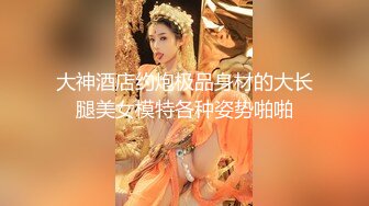 大神酒店约炮极品身材的大长腿美女模特各种姿势啪啪