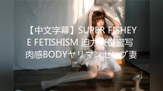 【中文字幕】SUPER FISHEYE FETISHISM 迫力兴奋蜜写 肉感BODYヤリマンセレブ妻