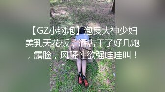 【GZ小钢炮】泡良大神少妇美乳天花板，酒店干了好几炮，露脸，风骚性欲强哇哇叫！