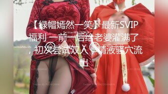 【绿帽嫣然一笑】最新SVIP福利 一前一后给老婆灌满了，初次尝试双人，精液骚穴流出