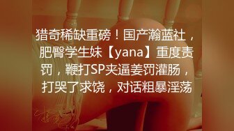 猎奇稀缺重磅！国产瀚蓝社，肥臀学生妹【yana】重度责罚，鞭打SP夹逼姜罚灌肠，打哭了求饶，对话粗暴淫荡