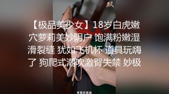 【极品美少女】18岁白虎嫩穴萝莉美妙阴户 饱满粉嫩湿滑裂缝 犹如飞机杯 道具玩嗨了 狗爬式潮吹激臀失禁 妙极