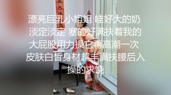 漂亮巨乳小姐姐 哇好大的奶 淡定淡定 塞的好满扶着我的大屁股用力操它再高潮一次 皮肤白皙身材超丰满扶腰后入操的求饶