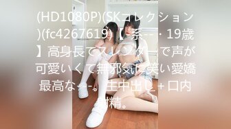 (HD1080P)(SKコレクション)(fc4267619)【-系--・19歳】高身長でスレンダーで声が可愛いくて無邪気に笑い愛嬌最高な---。生中出し＋口内射精。