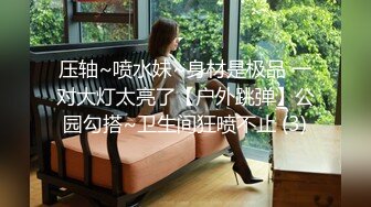 压轴~喷水妹~身材是极品 一对大灯太亮了【户外跳弹】公园勾搭~卫生间狂喷不止 (3)