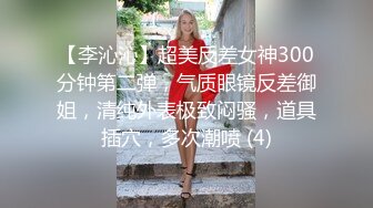 【李沁沁】超美反差女神300分钟第二弹，气质眼镜反差御姐，清纯外表极致闷骚，道具插穴，多次潮喷 (4)