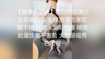 【摄像头破解】极品韩国美少女居家日常 全裸游荡也喜欢摸下体 在家人面前也露 精致脸蛋丝毫不害羞 大饱眼福秀色可餐