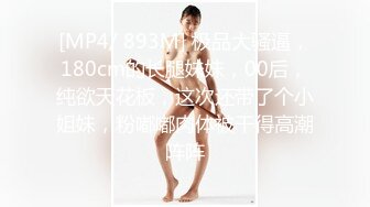 [MP4/ 893M] 极品大骚逼，180cm的长腿妹妹，00后，纯欲天花板，这次还带了个小姐妹，粉嘟嘟肉体被干得高潮阵阵