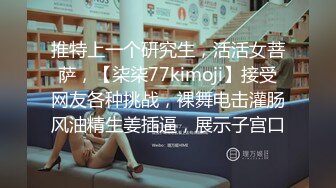 推特上一个研究生，活活女菩萨，【柒柒77kimoji】接受网友各种挑战，裸舞电击灌肠风油精生姜插逼，展示子宫口