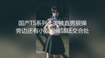 国产TS系列大美被直男狠操旁边还有小奴伺候舔舐交合处