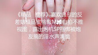 《精品⭐推荐》喜欢自慰的反差婊极品蜜桃臀M娘自拍不雅视图，露出炮机SP捆绑被炮友搞的淫水声清脆