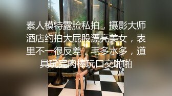 素人模特露脸私拍，摄影大师酒店约拍大屁股漂亮美女，表里不一很反差，毛多水多，道具玩完肉棒玩口交啪啪