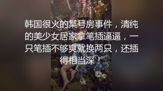 韩国很火的某号房事件，清纯的美少女居家拿笔插逼逼，一只笔插不够爽就换两只，还插得相当深！