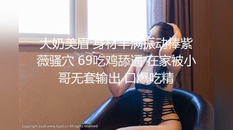 大奶美眉 身材丰满振动棒紫薇骚穴 69吃鸡舔逼 在家被小哥无套输出 口爆吃精