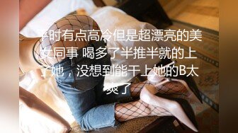 平时有点高冷但是超漂亮的美女同事 喝多了半推半就的上了她，没想到能干上她的B太爽了