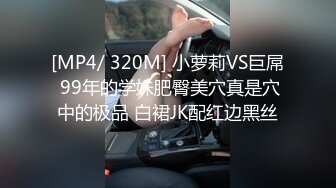 [MP4/ 320M] 小萝莉VS巨屌 99年的学妹肥臀美穴真是穴中的极品 白裙JK配红边黑丝