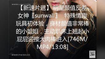 【新速片遞】 明星颜值反差女神〖sunwall〗✨特殊情趣玩具初体验，身材颜值非常棒的小姐姐，主动趴床上翘起小屁屁迎接大肉棒进入[746M/MP4/13:08]