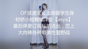 ❤️OF浪漫主义上海留学生身材娇小翘臀媚洋女【asya】最后停更订阅私拍流出，恋上大肉棒各种唯美性爱野战