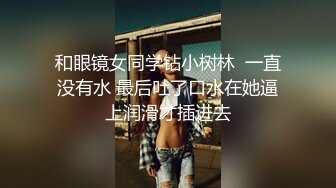 和眼镜女同学钻小树林  一直没有水 最后吐了口水在她逼上润滑才插进去