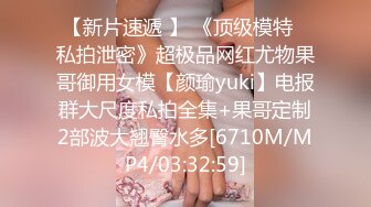 【新片速遞 】 《顶级模特✅私拍泄密》超极品网红尤物果哥御用女模【颜瑜yuki】电报群大尺度私拍全集+果哥定制2部波大翘臀水多[6710M/MP4/03:32:59]