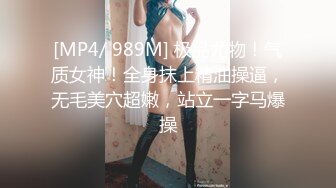 [MP4/ 989M] 极品尤物！气质女神！全身抹上精油操逼，无毛美穴超嫩，站立一字马爆操