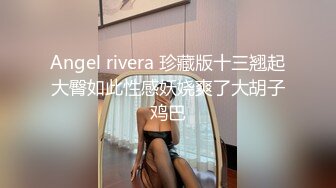 Angel rivera 珍藏版十三翘起大臀如此性感妖娆爽了大胡子鸡巴