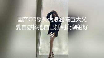 国产CD系列伪娘涵曦巨大义乳自慰棒把自己插到高潮射好多