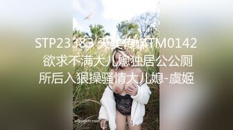 STP23383 天美传媒TM0142 欲求不满大儿媳独居公公厕所后入狠操骚情大儿媳-虞姬