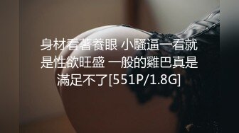 身材看著養眼 小騷逼一看就是性欲旺盛 一般的雞巴真是滿足不了[551P/1.8G]