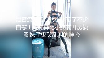 泄密流出富二代小胖带了不少自慰工具和师范小女友开房搞到妹子鬼哭乱叫的呻吟