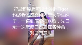 ??最新原版流出大神胖Tiger约战老实巴交内向型大学生妹子，一镜到底全程露脸，先口爆一次簌簌口然后在各种肏，对白有意思