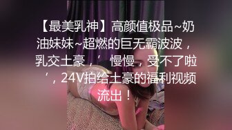 【最美乳神】高颜值极品~奶油妹妹~超燃的巨无霸波波，乳交土豪，’慢慢，受不了啦‘，24V拍给土豪的福利视频流出！