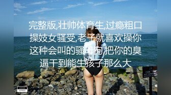 完整版,壮帅体育生,过瘾粗口操妓女骚受,老子就喜欢操你这种会叫的骚母狗,把你的臭逼干到能生孩子那么大