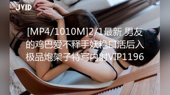 [MP4/1010M]2/1最新 男友的鸡巴爱不释手妖艳口活后入极品炮架子特写内射VIP1196