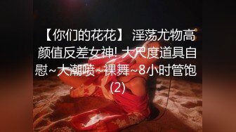 【你们的花花】 淫荡尤物高颜值反差女神! 大尺度道具自慰~大潮喷~裸舞~8小时管饱 (2)