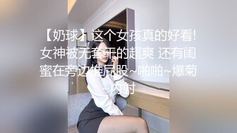 【奶球】这个女孩真的好看!女神被无套干的超爽 还有闺蜜在旁边推屁股~啪啪~爆菊~内射