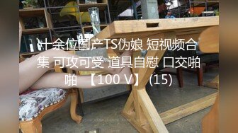 十余位国产TS伪娘 短视频合集 可攻可受 道具自慰 口交啪啪  【100 V】 (15)