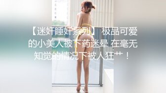 【迷奸睡奸系列】 极品可爱的小美人被下药迷晕 在毫无知觉的情况下被人狂艹！