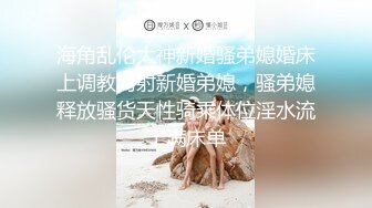 海角乱伦大神新婚骚弟媳婚床上调教内射新婚弟媳，骚弟媳释放骚货天性骑乘体位淫水流了满床单