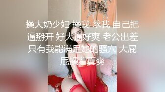 操大奶少妇 操我 求我 自己把逼掰开 好大逼好爽 老公出差只有我能满足她的骚穴 大屁屁操着真爽