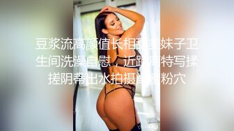 豆浆流高颜值长相甜美妹子卫生间洗澡自慰，近距离特写揉搓阴蒂出水拍摄闺蜜粉穴