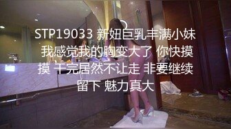 STP19033 新妞巨乳丰满小妹 我感觉我的胸变大了 你快摸摸 干完居然不让走 非要继续留下 魅力真大