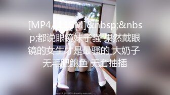 [MP4/ 119M]&nbsp;&nbsp;都说眼镜妹子骚 果然戴眼镜的女生才是最骚的 大奶子 无毛肥鲍鱼 无套抽插