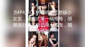 [MP4/401MB]絕美反差婊小女友，騎乘式第一稱視角，感覺就好像在自己身上搖曳，顏值極高