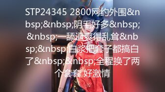 STP24345 2800网约外围&nbsp;&nbsp;阴毛好多&nbsp;&nbsp;一舔逼爽得乱耸&nbsp;&nbsp;白浆把套子都搞白了&nbsp;&nbsp;全程换了两个套套 好激情