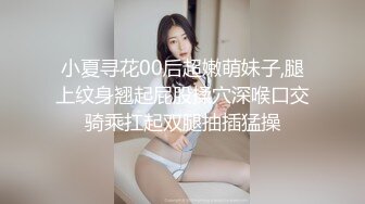 小夏寻花00后超嫩萌妹子,腿上纹身翘起屁股揉穴深喉口交骑乘扛起双腿抽插猛操