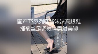 国产TS系列骚货沫沫高跟鞋插菊丝足调教胖男射美脚