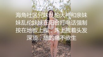 海角社区兄妹乱伦大神和亲妹妹乱伦妹妹在阳台打电话强制按在地板上操，床上拽着头发深顶，插的痛不欲生